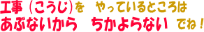 こうじを　やっているところは　あぶないから　ちかよらないでね！